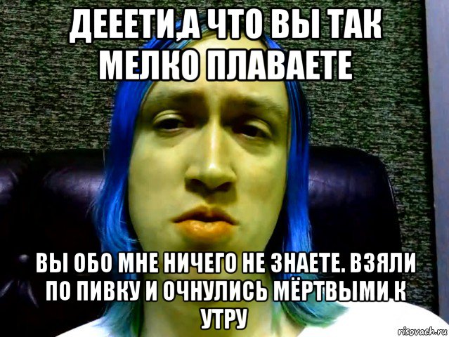 дееети,а что вы так мелко плаваете вы обо мне ничего не знаете. взяли по пивку и очнулись мёртвыми к утру