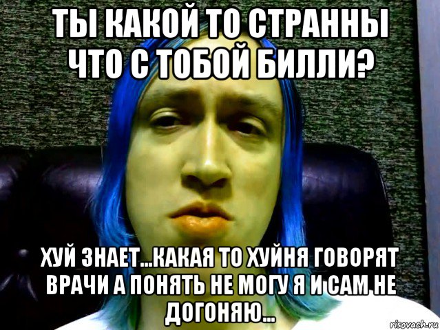 ты какой то странны что с тобой билли? хуй знает...какая то хуйня говорят врачи а понять не могу я и сам не догоняю...