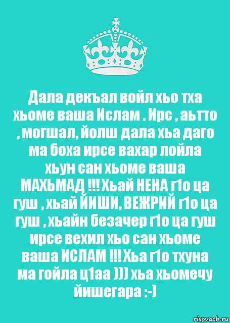 Дала декъал войл хьо тха хьоме ваша Ислам . Ирс , аьтто , могшал, йолш дала хьа даго ма боха ирсе вахар лойла хьун сан хьоме ваша МАХЬМАД !!! Хьай НЕНА г1о ца гуш , хьай ЙИШИ, ВЕЖРИЙ г1о ца гуш , хьайн безачер г1о ца гуш ирсе вехил хьо сан хьоме ваша ИСЛАМ !!! Хьа г1о тхуна ма гойла ц1аа ))) хьа хьомечу йишегара :-)