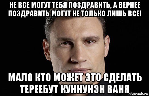 не все могут тебя поздравить, а вернее поздравить могут не только лишь все! мало кто может это сделать тереебут куннунэн ваня