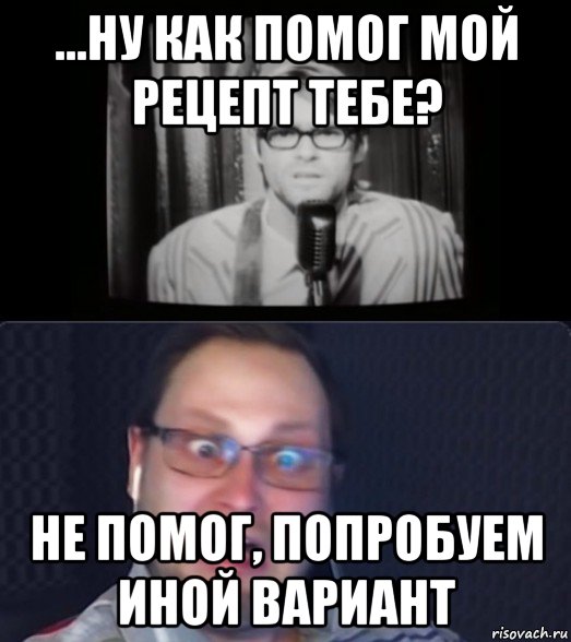 ...ну как помог мой рецепт тебе? не помог, попробуем иной вариант, Мем Куплинов и ещё какой-то пидор