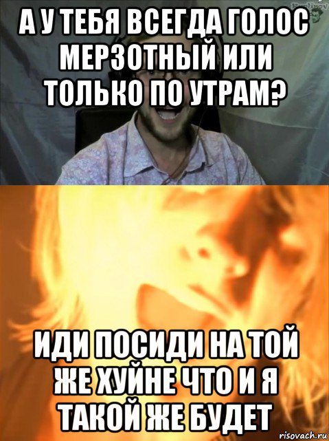 а у тебя всегда голос мерзотный или только по утрам? иди посиди на той же хуйне что и я такой же будет