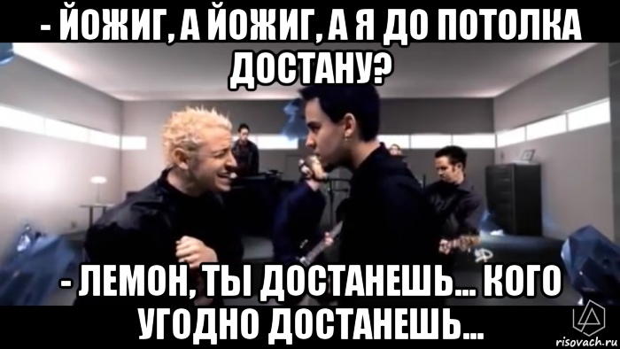 - йожиг, а йожиг, а я до потолка достану? - лемон, ты достанешь... кого угодно достанешь...