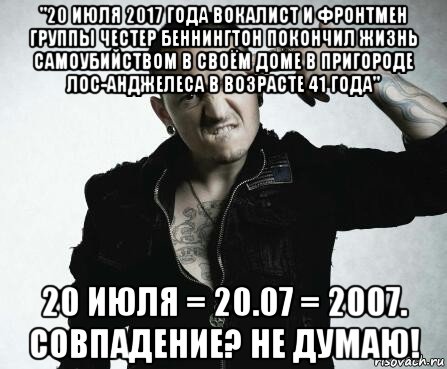 "20 июля 2017 года вокалист и фронтмен группы честер беннингтон покончил жизнь самоубийством в своём доме в пригороде лос-анджелеса в возрасте 41 года" 20 июля = 20.07 = 2007. совпадение? не думаю!