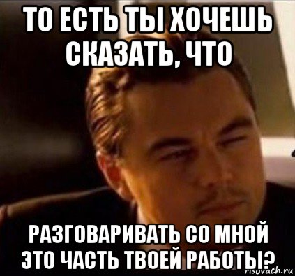 то есть ты хочешь сказать, что разговаривать со мной это часть твоей работы?