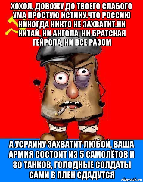 хохол, довожу до твоего слабого ума простую истину.что россию никогда никто не захватит.ни китай, ни ангола, ни братская гейропа, ни все разом а усраину захватит любой, ваша армия состоит из 5 самолётов и 30 танков, голодные солдаты сами в плен сдадутся, Мем Малорашка