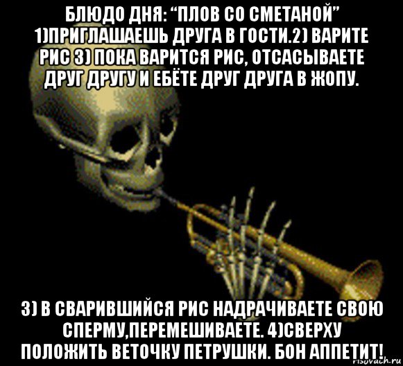 блюдо дня: “плов со сметаной” 1)приглашаешь друга в гости.2) варите рис 3) пока варится рис, отсасываете друг другу и ебёте друг друга в жопу. 3) в сварившийся рис надрачиваете свою сперму,перемешиваете. 4)сверху положить веточку петрушки. бон аппетит!