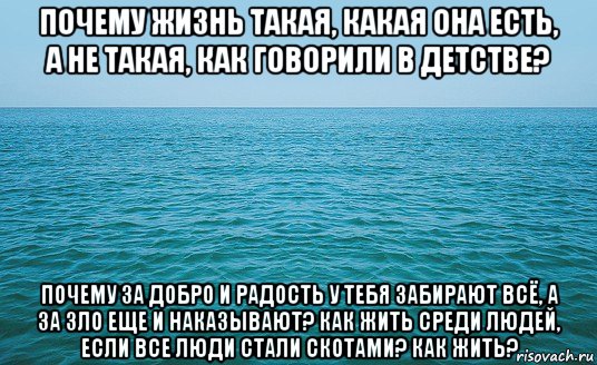 почему жизнь такая, какая она есть, а не такая, как говорили в детстве? почему за добро и радость у тебя забирают всё, а за зло еще и наказывают? как жить среди людей, если все люди стали скотами? как жить?