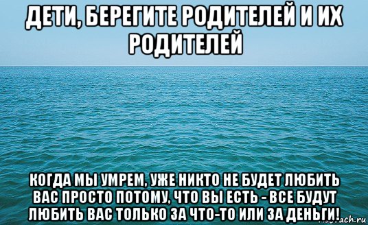 дети, берегите родителей и их родителей когда мы умрем, уже никто не будет любить вас просто потому, что вы есть - все будут любить вас только за что-то или за деньги!