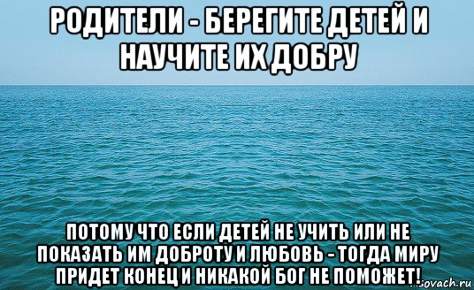 родители - берегите детей и научите их добру потому что если детей не учить или не показать им доброту и любовь - тогда миру придет конец и никакой бог не поможет!