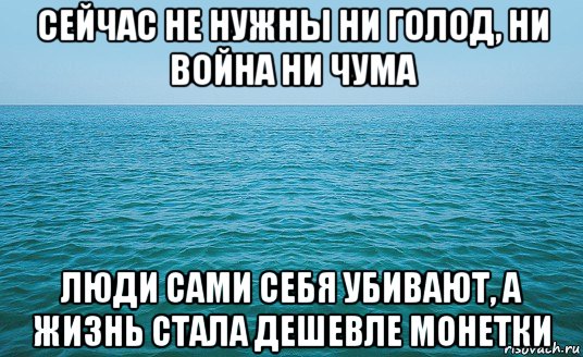 сейчас не нужны ни голод, ни война ни чума люди сами себя убивают, а жизнь стала дешевле монетки