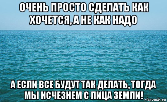 очень просто сделать как хочется, а не как надо а если все будут так делать, тогда мы исчезнем с лица земли!