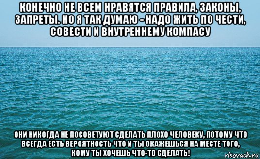 конечно не всем нравятся правила, законы, запреты. но я так думаю - надо жить по чести, совести и внутреннему компасу они никогда не посоветуют сделать плохо человеку, потому что всегда есть вероятность что и ты окажешься на месте того, кому ты хочешь что-то сделать!