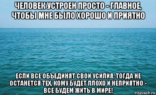 человек устроен просто - главное, чтобы мне было хорошо и приятно если все объединят свои усилия, тогда не останется тех, кому будет плохо и неприятно - все будем жить в мире!