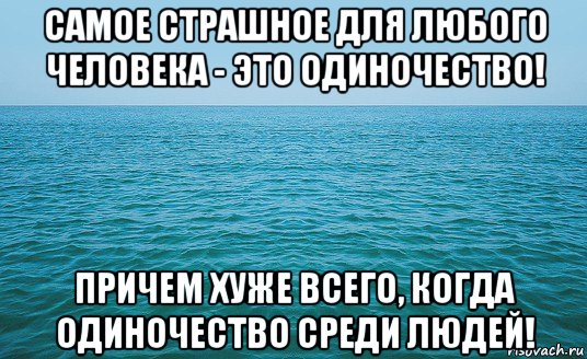 самое страшное для любого человека - это одиночество! причем хуже всего, когда одиночество среди людей!