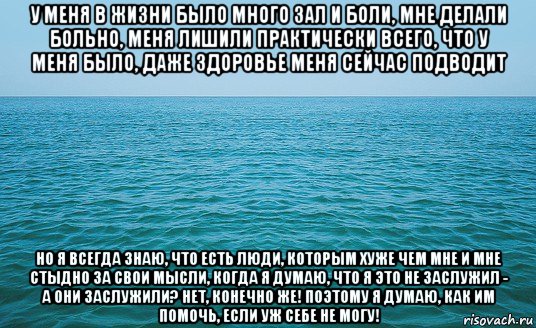 у меня в жизни было много зал и боли, мне делали больно, меня лишили практически всего, что у меня было, даже здоровье меня сейчас подводит но я всегда знаю, что есть люди, которым хуже чем мне и мне стыдно за свои мысли, когда я думаю, что я это не заслужил - а они заслужили? нет, конечно же! поэтому я думаю, как им помочь, если уж себе не могу!