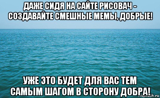 даже сидя на сайте рисовач - создавайте смешные мемы, добрые! уже это будет для вас тем самым шагом в сторону добра!, Мем Море