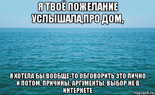 я твоё пожелание услышала,про дом, я хотела бы вообще-то обговорить это лично и потом, причины, аргументы, выбор не в интернете, Мем Море