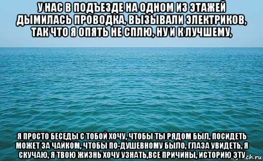 у нас в подъезде на одном из этажей дымилась проводка, вызывали электриков, так что я опять не сплю, ну и к лучшему, я просто беседы с тобой хочу, чтобы ты рядом был, посидеть может за чайком, чтобы по-душевному было, глаза увидеть, я скучаю, я твою жизнь хочу узнать,все причины, историю эту, Мем Море