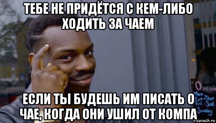 тебе не придётся с кем-либо ходить за чаем если ты будешь им писать о чае, когда они ушил от компа