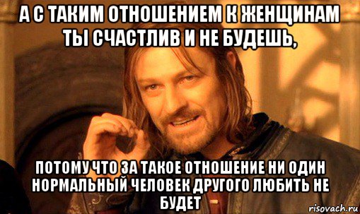 а с таким отношением к женщинам ты счастлив и не будешь, потому что за такое отношение ни один нормальный человек другого любить не будет, Мем Нельзя просто так взять и (Боромир мем)