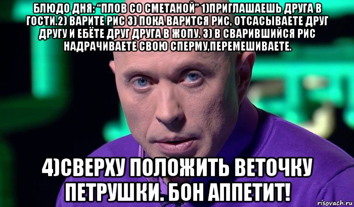 блюдо дня: “плов со сметаной” 1)приглашаешь друга в гости.2) варите рис 3) пока варится рис, отсасываете друг другу и ебёте друг друга в жопу. 3) в сварившийся рис надрачиваете свою сперму,перемешиваете. 4)сверху положить веточку петрушки. бон аппетит!, Мем Необъяснимо но факт