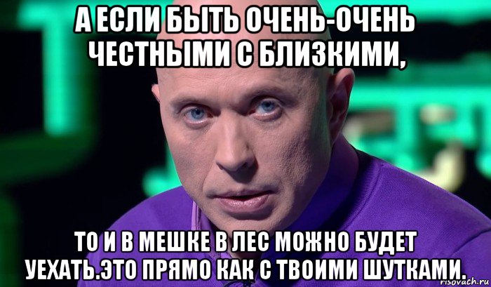 а если быть очень-очень честными с близкими, то и в мешке в лес можно будет уехать.это прямо как с твоими шутками., Мем Необъяснимо но факт