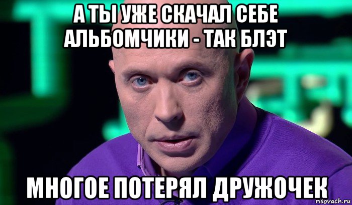 а ты уже скачал себе альбомчики - так блэт многое потерял дружочек, Мем Необъяснимо но факт