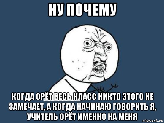 ну почему когда орёт весь класс никто этого не замечает, а когда начинаю говорить я, учитель орёт именно на меня