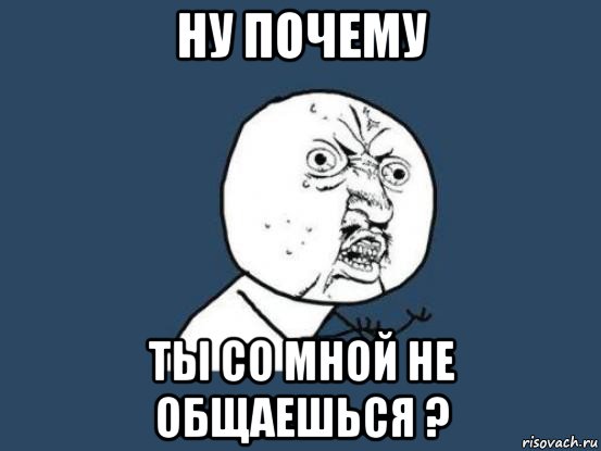 ну почему ты со мной не общаешься ?