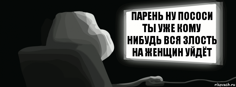 Парень ну пососи ты уже кому нибудь вся злость на женщин уйдёт  