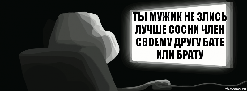 Ты мужик не злись лучше сосни член своему другу бате или брату  