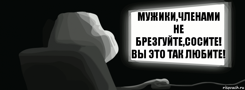 Мужики,членами не брезгуйте,сосите! Вы это так любите!  