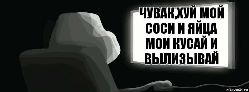 Чувак,хуй мой соси и яйца мои кусай и вылизывай  