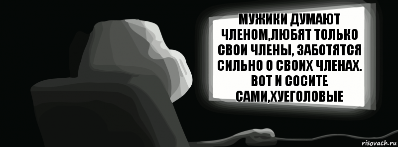 Мужики думают членом,любят только свои члены, заботятся сильно о своих членах. Вот и сосите сами,хуеголовые  