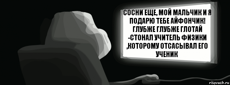 Сосни еще, мой мальчик и я подарю тебе айфончик! Глубже глубже глотай -стонал учитель физики ,которому отсасывал его ученик  