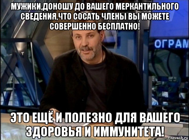 мужики,доношу до вашего меркантильного сведения,что сосать члены вы можете совершенно бесплатно! это ещё и полезно для вашего здоровья и иммунитета!