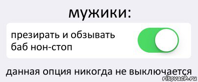 мужики: презирать и обзывать баб нон-стоп данная опция никогда не выключается