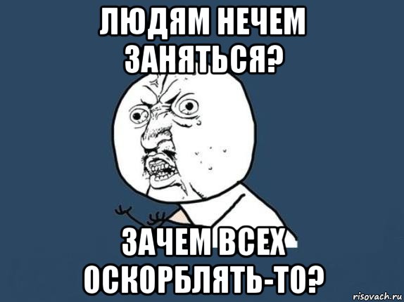 людям нечем заняться? зачем всех оскорблять-то?, Мем  почему мем