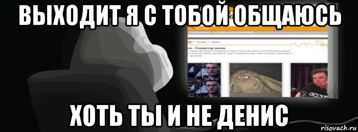 выходит я с тобой общаюсь хоть ты и не денис