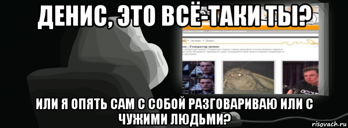 денис, это всё-таки ты? или я опять сам с собой разговариваю или с чужими людьми?