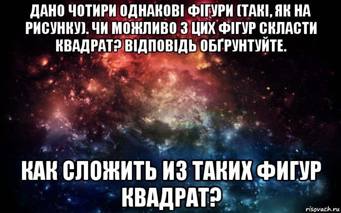 дано чотири однакові фігури (такі, як на рисунку). чи можливо з цих фігур скласти квадрат? відповідь обґрунтуйте. как сложить из таких фигур квадрат?, Мем Просто космос