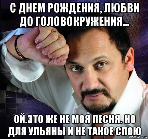 с днем рождения, любви до головокружения... ой.это же не моя песня. но для ульяны и не такое спою, Мем Стас михайлов