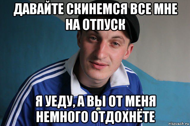 давайте скинемся все мне на отпуск я уеду, а вы от меня немного отдохнёте, Мем Типичный гопник