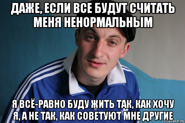 даже, если все будут считать меня ненормальным я всё-равно буду жить так, как хочу я, а не так, как советуют мне другие, Мем Типичный гопник