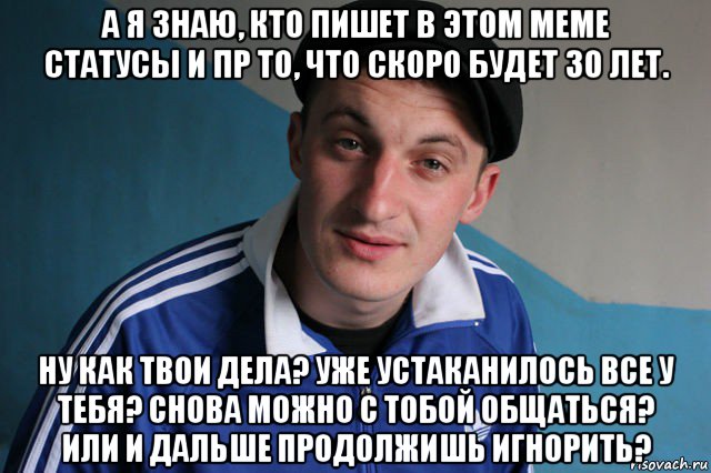 а я знаю, кто пишет в этом меме статусы и пр то, что скоро будет 30 лет. ну как твои дела? уже устаканилось все у тебя? снова можно с тобой общаться? или и дальше продолжишь игнорить?