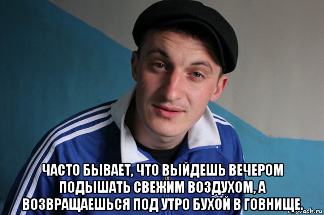  часто бывает, что выйдешь вечером подышать свежим воздухом, а возвращаешься под утро бухой в говнище.