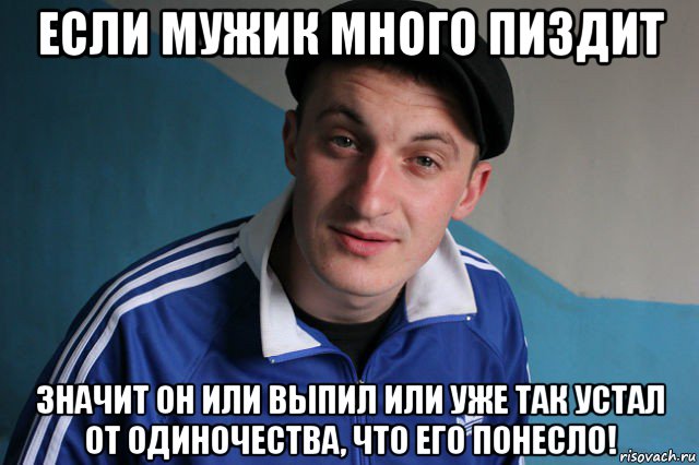 если мужик много пиздит значит он или выпил или уже так устал от одиночества, что его понесло!