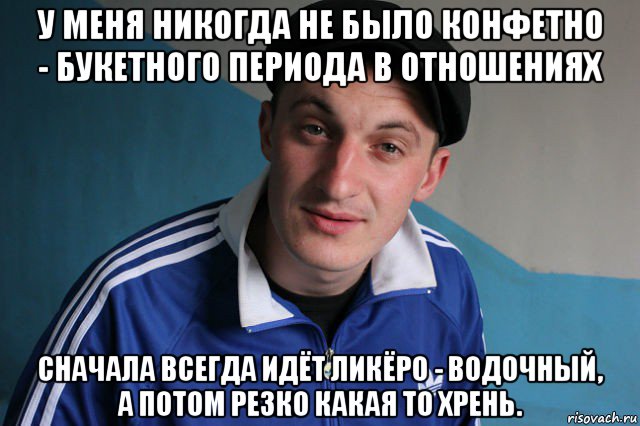 у меня никогда не было конфетно - букетного периода в отношениях сначала всегда идёт ликёро - водочный, а потом резко какая то хрень.