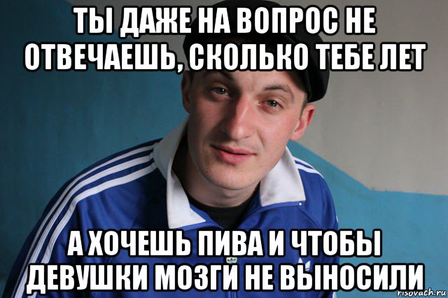 ты даже на вопрос не отвечаешь, сколько тебе лет а хочешь пива и чтобы девушки мозги не выносили